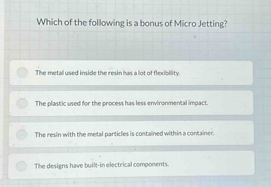 which of the following is a bonus of micro jetting? the metal used inside the resin has a lot of flexibility. the plastic used for the process has less environmental impact. the resin with the metal particles is contained within a container. the designs have built - in electrical components.