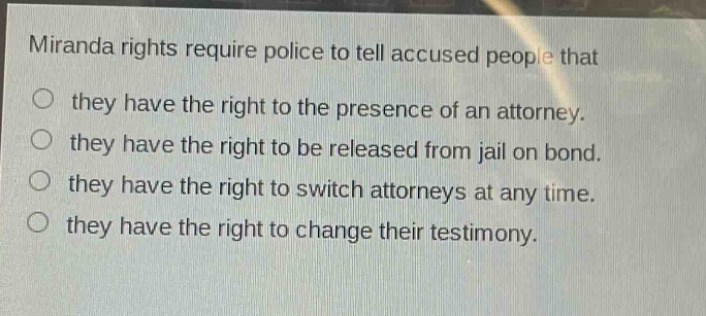miranda rights require police to tell accused people that they have the right to the presence of an attorney. they have the right to be released from jail on bond. they have the right to switch attorneys at any time. they have the right to change their testimony.