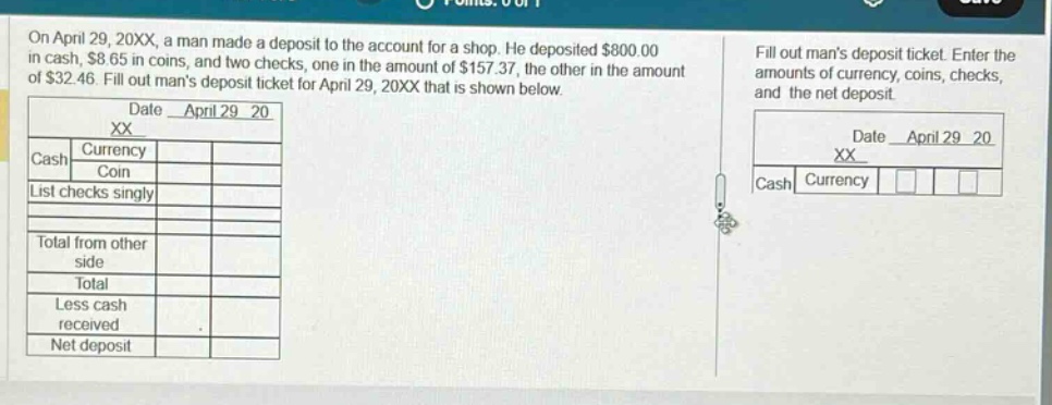 on april 29, 20xx, a man made a deposit to the account for a shop. he deposited $800.00 in cash, $8.65 in coins, and two checks, one in the amount of $157.37, the other in the amount of $32.46. fill out mans deposit ticket for april 29, 20xx that is shown below. date april 29 20 xx cash currency coin list checks singly total from other side total less cash received net deposit fill out mans deposit ticket. enter the amounts of currency, coins, checks, and the net deposit. date april 29 20 xx cash currency