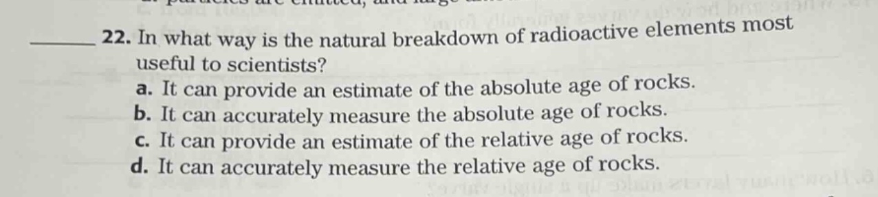 22. in what way is the natural breakdown of radioactive elements most useful to scientists? a. it can provide an estimate of the absolute age of rocks. b. it can accurately measure the absolute age of rocks. c. it can provide an estimate of the relative age of rocks. d. it can accurately measure the relative age of rocks.