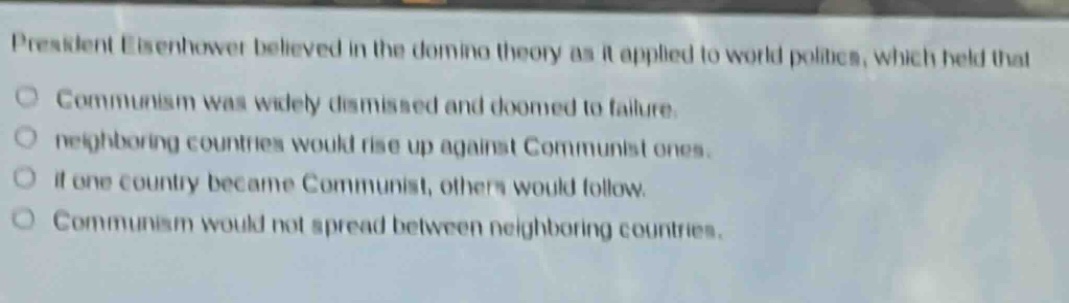 president eisenhower believed in the domino theory as it applied to world politics, which held that\ncommunism was widely dismissed and doomed to failure.\nneighboring countries would rise up against communist ones.\nif one country became communist, others would follow.\ncommunism would not spread between neighboring countries.