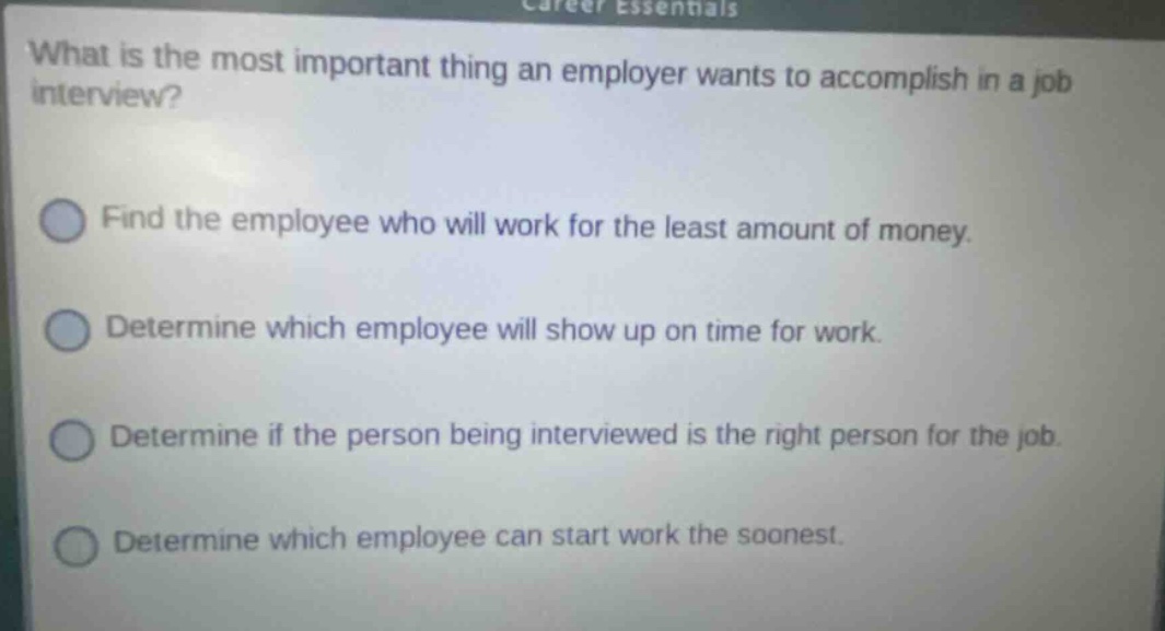 what is the most important thing an employer wants to accomplish in a job interview? find the employee who will work for the least amount of money. determine which employee will show up on time for work. determine if the person being interviewed is the right person for the job. determine which employee can start work the soonest.