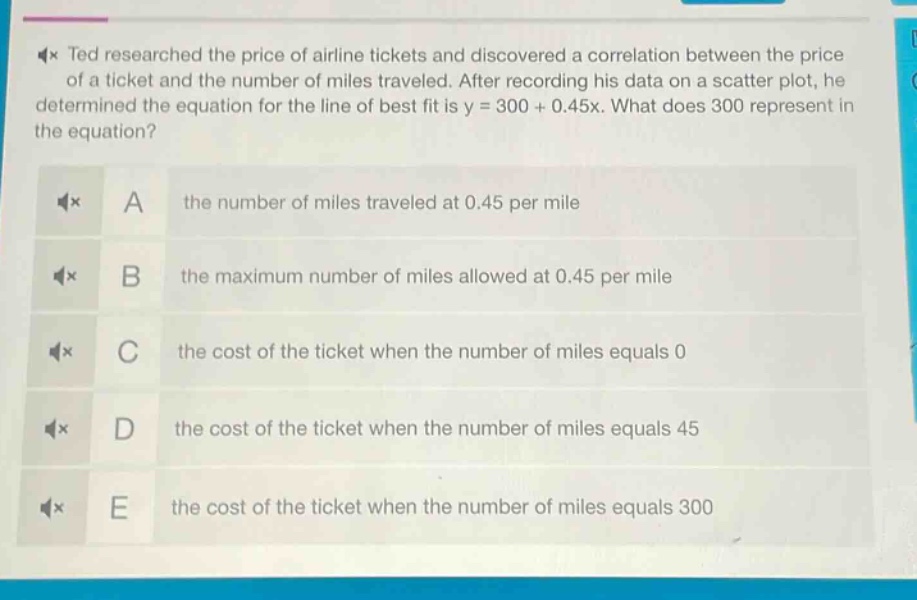 ted researched the price of airline tickets and discovered a correlation between the price of a ticket and the number of miles traveled. after recording his data on a scatter plot, he determined the equation for the line of best fit is y = 300 + 0.45x. what does 300 represent in the equation? a the number of miles traveled at 0.45 per mile b the maximum number of miles allowed at 0.45 per mile c the cost of the ticket when the number of miles equals 0 d the cost of the ticket when the number of miles equals 45 e the cost of the ticket when the number of miles equals 300