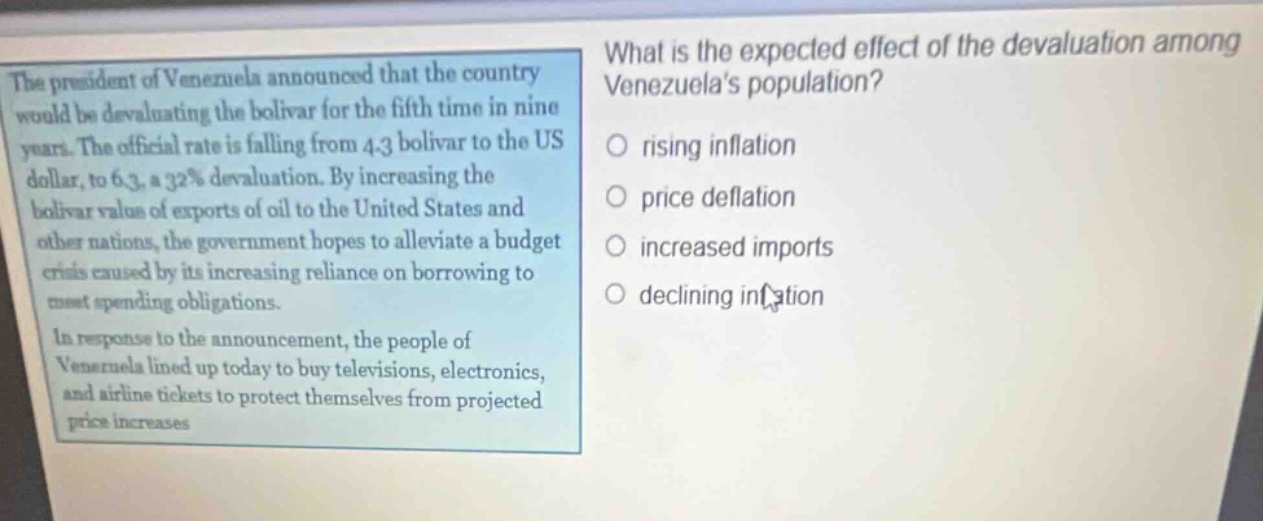 the president of venezuela announced that the country would be devaluating the bolivar for the fifth time in nine years. the official rate is falling from 4.3 bolivar to the us dollar, to 6.3, a 32% devaluation. by increasing the bolivar value of exports of oil to the united states and other nations, the government hopes to alleviate a budget crisis caused by its increasing reliance on borrowing to meet spending obligations. in response to the announcement, the people of venezuela lined up today to buy televisions, electronics, and airline tickets to protect themselves from projected price increases. what is the expected effect of the devaluation among venezuelas population? rising inflation price deflation increased imports declining inflation