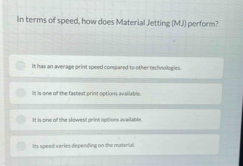 in terms of speed, how does material jetting (mj) perform? it has an average print speed compared to other technologies. it is one of the fastest print options available. it is one of the slowest print options available. its speed varies depending on the material.