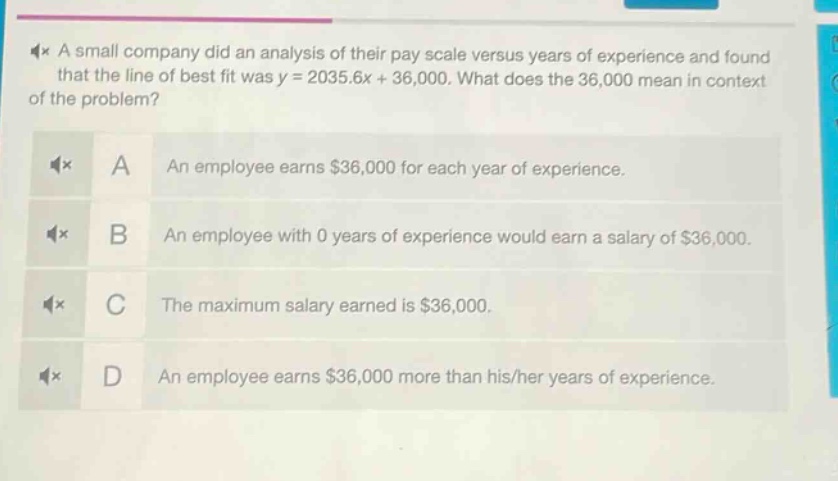 a small company did an analysis of their pay scale versus years of experience and found that the line of best fit was y = 2035.6x + 36,000. what does the 36,000 mean in context of the problem? a an employee earns $36,000 for each year of experience. b an employee with 0 years of experience would earn a salary of $36,000. c the maximum salary earned is $36,000. d an employee earns $36,000 more than his/her years of experience.