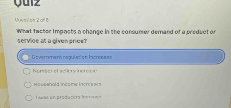 quiz\nquestion 2 of 8\nwhat factor impacts a change in the consumer demand of a product or service at a given price?\ngovernment regulation increases\nnumber of sellers increase\nhousehold income increases\ntaxes on producers increase