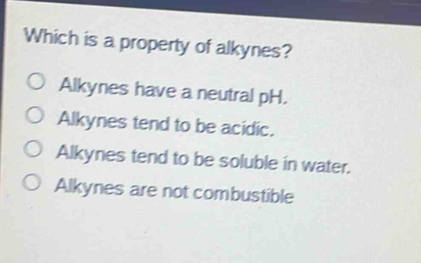 which is a property of alkynes?\no alkynes have a neutral ph.\no alkynes tend to be acidic.\no alkynes tend to be soluble in water.\no alkynes are not combustible