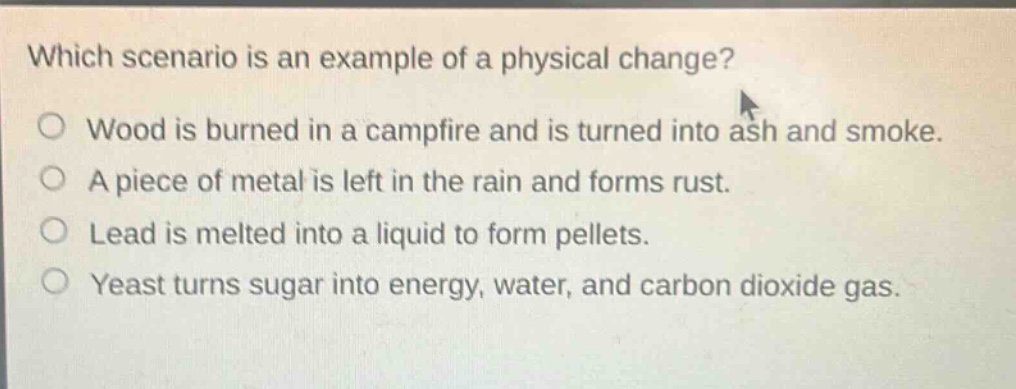 which scenario is an example of a physical change? o wood is burned in a campfire and is turned into ash and smoke. o a piece of metal is left in the rain and forms rust. o lead is melted into a liquid to form pellets. o yeast turns sugar into energy, water, and carbon dioxide gas.