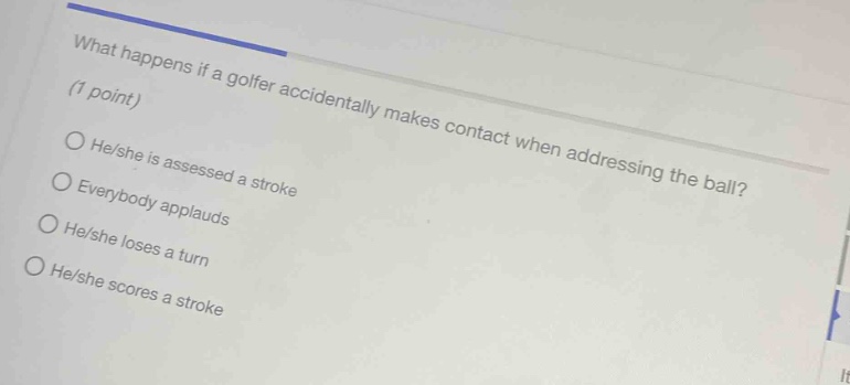 what happens if a golfer accidentally makes contact when addressing the ball? (1 point) he/she is assessed a stroke everybody applauds he/she loses a turn he/she scores a stroke