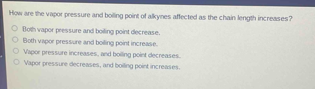 how are the vapor pressure and boiling point of alkynes affected as the chain length increases?\nboth vapor pressure and boiling point decrease.\nboth vapor pressure and boiling point increase.\nvapor pressure increases, and boiling point decreases.\nvapor pressure decreases, and boiling point increases.