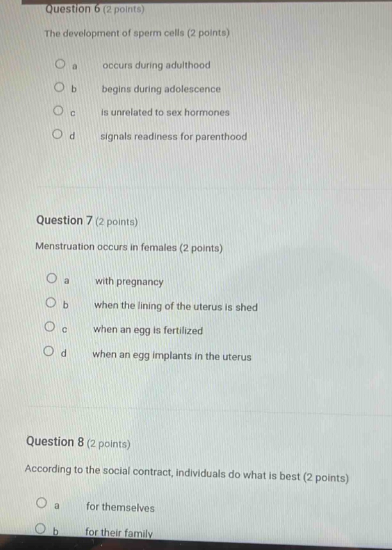 question 6 (2 points)\nthe development of sperm cells (2 points)\n a occurs during adulthood\n b begins during adolescence\n c is unrelated to sex hormones\n d signals readiness for parenthood\n\nquestion 7 (2 points)\nmenstruation occurs in females (2 points)\n a with pregnancy\n b when the lining of the uterus is shed\n c when an egg is fertilized\n d when an egg implants in the uterus\n\nquestion 8 (2 points)\naccording to the social contract, individuals do what is best (2 points)\n a for themselves\n b for their family