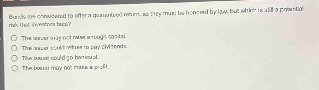 bonds are considered to offer a guaranteed return, as they must be honored by law, but which is still a potential risk that investors face?\nthe issuer may not raise enough capital.\nthe issuer could refuse to pay dividends.\nthe issuer could go bankrupt.\nthe issuer may not make a profit.