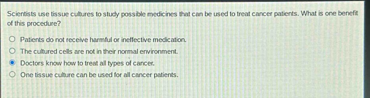 scientists use tissue cultures to study possible medicines that can be used to treat cancer patients. what is one benefit of this procedure?\no patients do not receive harmful or ineffective medication.\no the cultured cells are not in their normal environment.\no doctors know how to treat all types of cancer.\no one tissue culture can be used for all cancer patients.
