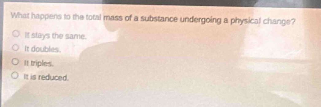 what happens to the total mass of a substance undergoing a physical change? it stays the same. it doubles. it triples. it is reduced.