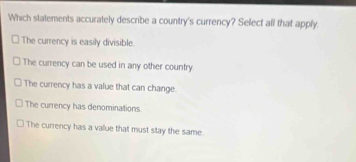 which statements accurately describe a countrys currency? select all that apply. the currency is easily divisible. the currency can be used in any other country. the currency has a value that can change. the currency has denominations. the currency has a value that must stay the same.