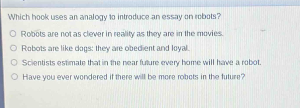 which hook uses an analogy to introduce an essay on robots?\no robots are not as clever in reality as they are in the movies.\no robots are like dogs: they are obedient and loyal.\no scientists estimate that in the near future every home will have a robot.\no have you ever wondered if there will be more robots in the future?
