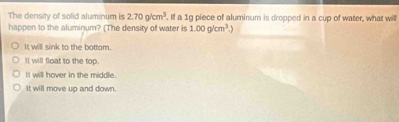the density of solid aluminum is 2.70 g/cm³. if a 1g piece of aluminum is dropped in a cup of water, what will happen to the aluminum? (the density of water is 1.00 g/cm³.) it will sink to the bottom. it will float to the top. it will hover in the middle. it will move up and down.