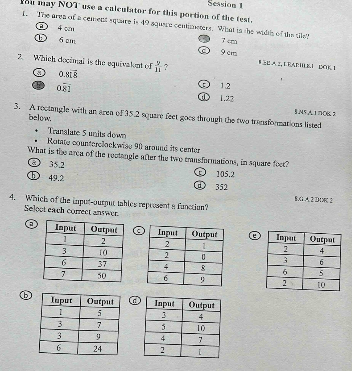 you may not use a calculator for this portion of the test. session 1 1. the area of a cement square is 49 square centimeters. what is the width of the tile? (a) 4 cm (b) 6 cm (c) 7 cm (d) 9 cm 2. which decimal is the equivalent of 9/11? (a) 0.818 (b) 0.81 (c) 1.2 (d) 1.22 8.ee.a.2, leap.iii.8.1 dok 1 3. a rectangle with an area of 35.2 square feet goes through the two transformations listed below. translate 5 units down rotate counterclockwise 90 around its center what is the area of the rectangle after the two transformations, in square feet? (a) 35.2 (b) 49.2 (c) 105.2 (d) 352 8.ns.a.1 dok 2 4. which of the input - output tables represent a function? select each correct answer. (a) input output 1 2 3 10 6 37 7 50 (b) input output 1 5 3 7 3 9 6 24 (c) input output 2 1 2 0 4 8 6 9 (d) input output 3 4 5 10 4 7 2 1 (e) input output 2 4 3 6 6 5 2 10 8.g.a.2 dok 2