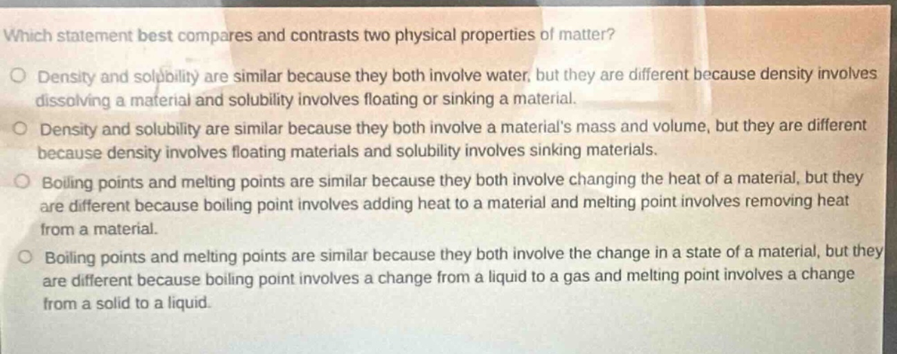 which statement best compares and contrasts two physical properties of matter?\ndensity and solubility are similar because they both involve water, but they are different because density involves dissolving a material and solubility involves floating or sinking a material.\ndensity and solubility are similar because they both involve a materials mass and volume, but they are different because density involves floating materials and solubility involves sinking materials.\nboiling points and melting points are similar because they both involve changing the heat of a material, but they are different because boiling point involves adding heat to a material and melting point involves removing heat from a material.\nboiling points and melting points are similar because they both involve the change in a state of a material, but they are different because boiling point involves a change from a liquid to a gas and melting point involves a change from a solid to a liquid.