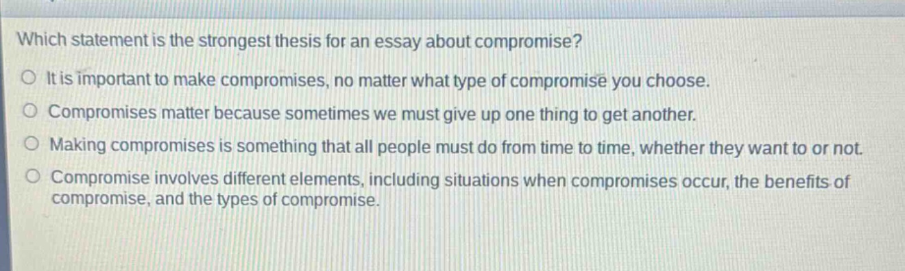 which statement is the strongest thesis for an essay about compromise? o it is important to make compromises, no matter what type of compromise you choose. o compromises matter because sometimes we must give up one thing to get another. o making compromises is something that all people must do from time to time, whether they want to or not. o compromise involves different elements, including situations when compromises occur, the benefits of compromise, and the types of compromise.
