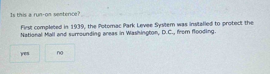 is this a run - on sentence? first completed in 1939, the potomac park levee system was installed to protect the national mall and surrounding areas in washington, d.c., from flooding. yes no