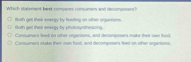 which statement best compares consumers and decomposers?\nboth get their energy by feeding on other organisms.\nboth get their energy by photosynthesizing.\nconsumers feed on other organisms, and decomposers make their own food.\nconsumers make their own food, and decomposers feed on other organisms.