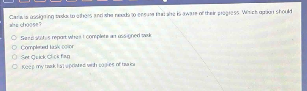 carla is assigning tasks to others and she needs to ensure that she is aware of their progress. which option should she choose? send status report when i complete an assigned task completed task color set quick click flag keep my task list updated with copies of tasks