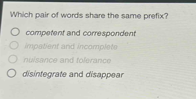 which pair of words share the same prefix?\no competent and correspondent\no impatient and incomplete\no nuisance and tolerance\no disintegrate and disappear
