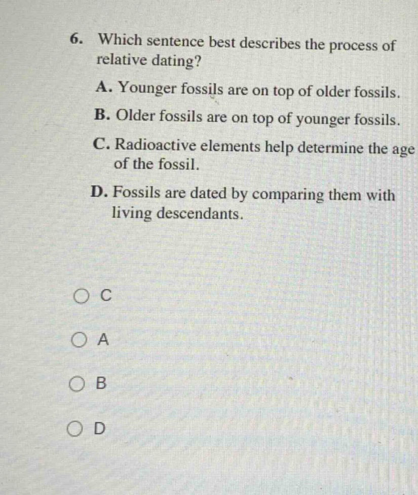 6. which sentence best describes the process of relative dating? a. younger fossils are on top of older fossils. b. older fossils are on top of younger fossils. c. radioactive elements help determine the age of the fossil. d. fossils are dated by comparing them with living descendants. o c o a o b o d