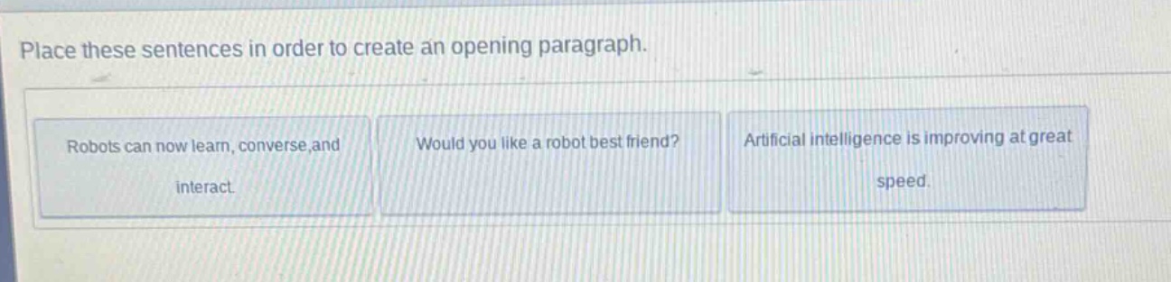 place these sentences in order to create an opening paragraph. robots can now learn, converse, and interact. would you like a robot best friend? artificial intelligence is improving at great speed.