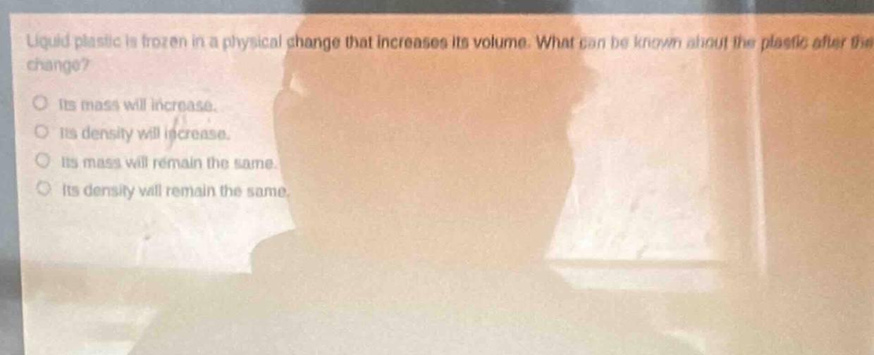 liquid plastic is frozen in a physical change that increases its volume. what can be known about the plastic after the change? its mass will increase. its density will increase. its mass will remain the same. its density will remain the same.