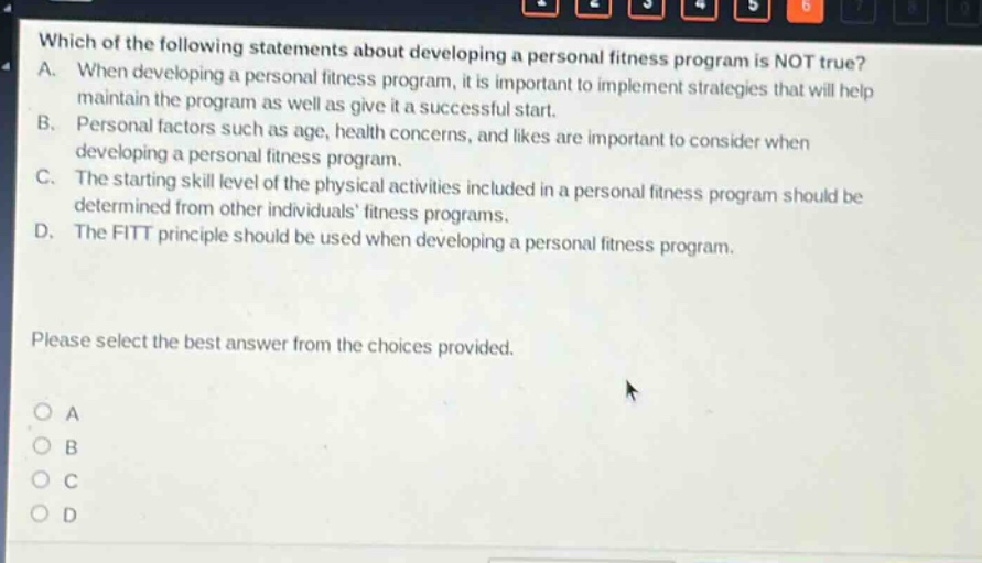 which of the following statements about developing a personal fitness program is not true? a. when developing a personal fitness program, it is important to implement strategies that will help maintain the program as well as give it a successful start. b. personal factors such as age, health concerns, and likes are important to consider when developing a personal fitness program. c. the starting skill level of the physical activities included in a personal fitness program should be determined from other individuals fitness programs. d. the fitt principle should be used when developing a personal fitness program. please select the best answer from the choices provided. a b c d