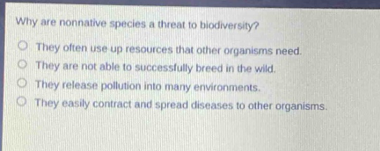 why are nonnative species a threat to biodiversity?\no they often use up resources that other organisms need.\no they are not able to successfully breed in the wild.\no they release pollution into many environments.\no they easily contract and spread diseases to other organisms.