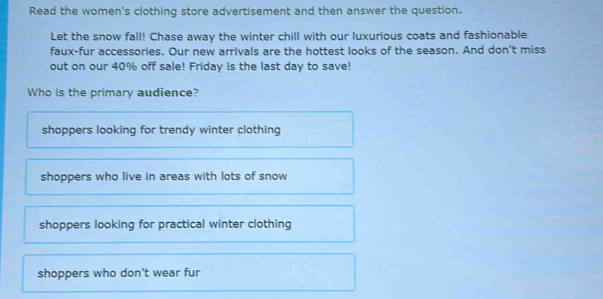 read the womens clothing store advertisement and then answer the question. let the snow fall! chase away the winter chill with our luxurious coats and fashionable faux - fur accessories. our new arrivals are the hottest looks of the season. and dont miss out on our 40% off sale! friday is the last day to save! who is the primary audience? shoppers looking for trendy winter clothing shoppers who live in areas with lots of snow shoppers looking for practical winter clothing shoppers who dont wear fur
