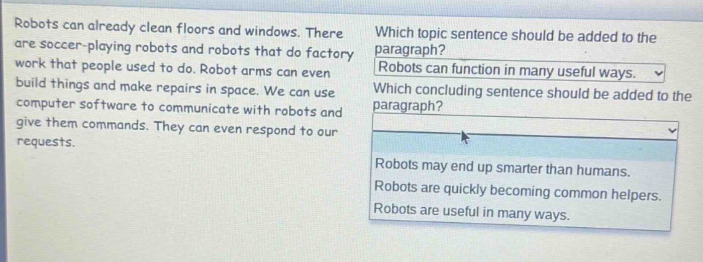 robots can already clean floors and windows. there are soccer - playing robots and robots that do factory work that people used to do. robot arms can even build things and make repairs in space. we can use computer software to communicate with robots and give them commands. they can even respond to our requests. which topic sentence should be added to the paragraph? robots can function in many useful ways. which concluding sentence should be added to the paragraph? robots may end up smarter than humans. robots are quickly becoming common helpers. robots are useful in many ways.