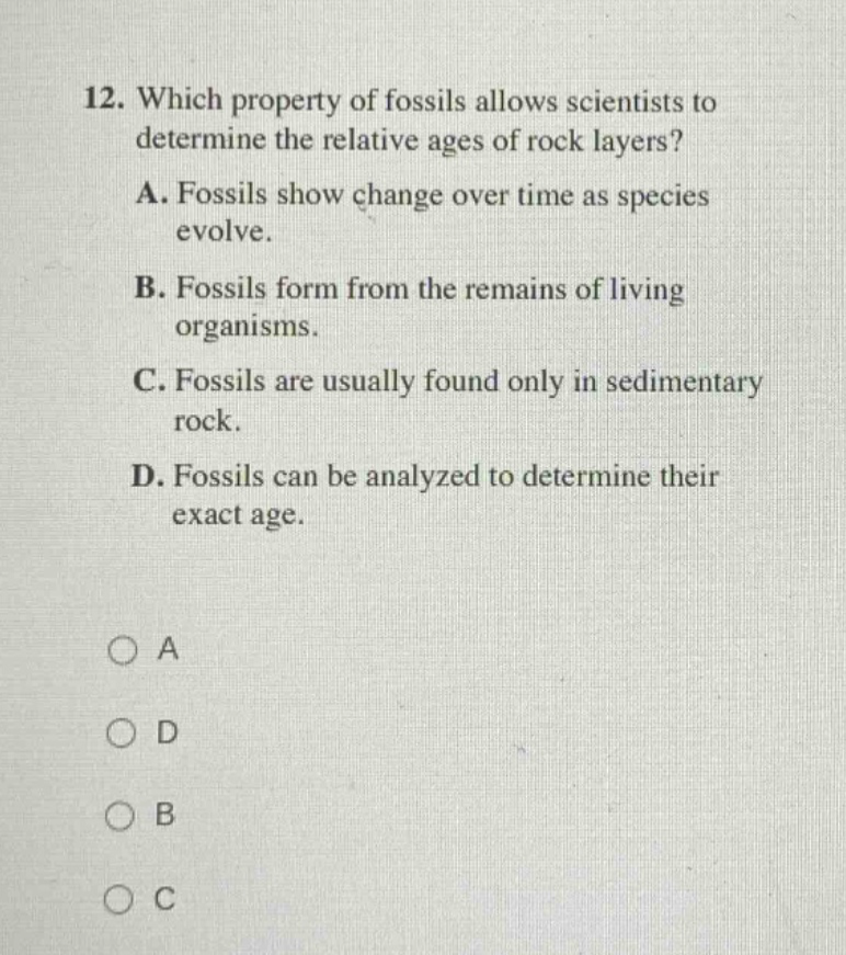 12. which property of fossils allows scientists to determine the relative ages of rock layers? a. fossils show change over time as species evolve. b. fossils form from the remains of living organisms. c. fossils are usually found only in sedimentary rock. d. fossils can be analyzed to determine their exact age. o a o d o b o c