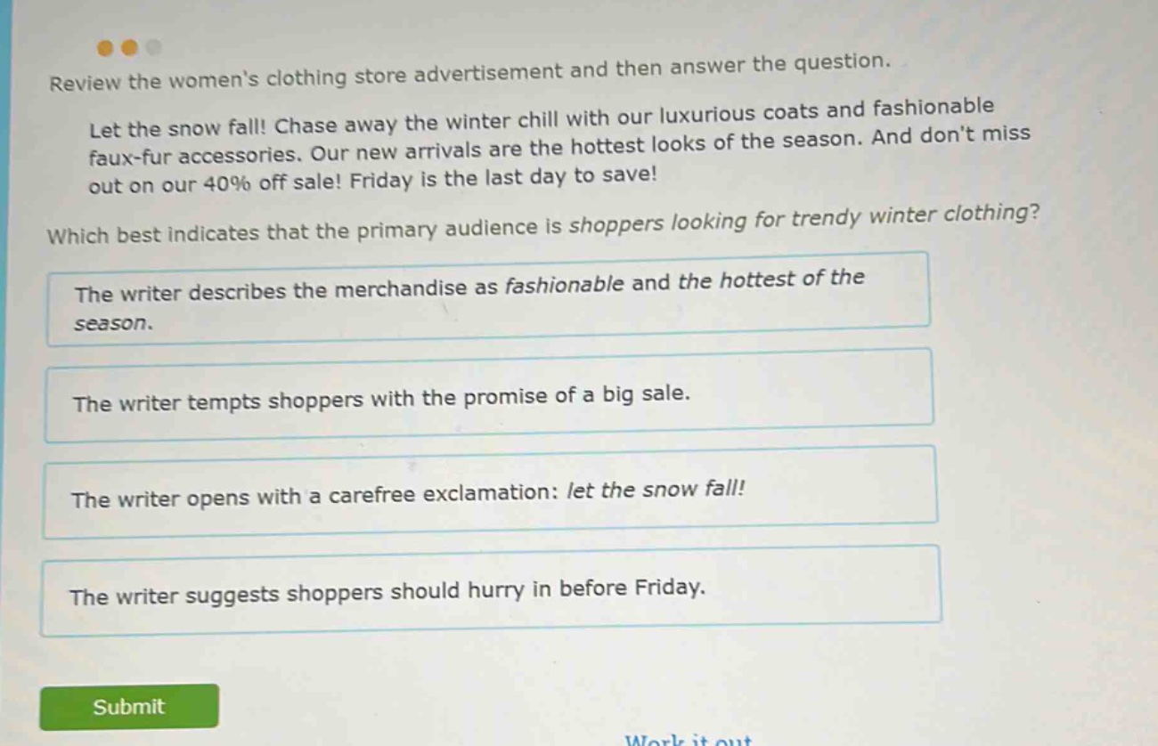 review the womens clothing store advertisement and then answer the question. let the snow fall! chase away the winter chill with our luxurious coats and fashionable faux - fur accessories. our new arrivals are the hottest looks of the season. and dont miss out on our 40% off sale! friday is the last day to save! which best indicates that the primary audience is shoppers looking for trendy winter clothing? the writer describes the merchandise as fashionable and the hottest of the season. the writer tempts shoppers with the promise of a big sale. the writer opens with a carefree exclamation: let the snow fall! the writer suggests shoppers should hurry in before friday.