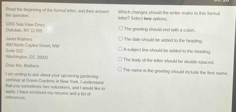 read the beginning of the formal letter, and then answer the question. 1055 sea view drive oakdale, ny 11769 janet mathers 400 north capitol street, nw suite 522 washington, dc 20002 dear ms. mathers i am writing to ask about your upcoming gardening seminar at green gardens in new york. i understand that you sometimes hire volunteers, and i would like to apply. i have enclosed my resume and a list of references. which changes should the writer make to this formal letter? select two options. the greeting should end with a colon. the date should be added to the heading. a subject line should be added to the heading. the body of the letter should be double - spaced. the name in the greeting should include the first name.