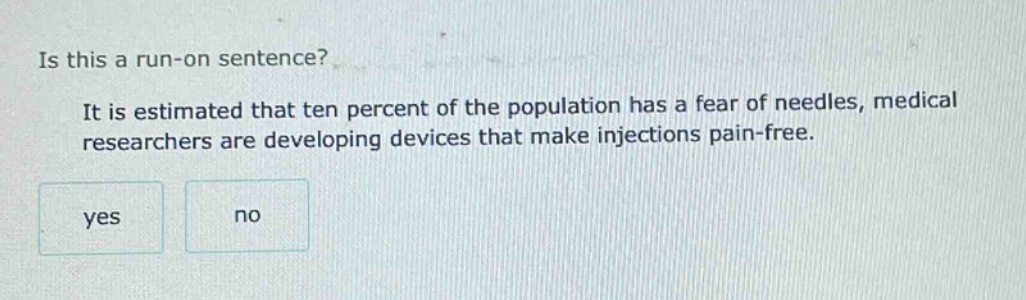 is this a run - on sentence? it is estimated that ten percent of the population has a fear of needles, medical researchers are developing devices that make injections pain - free. yes no