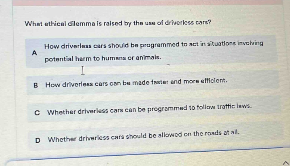 what ethical dilemma is raised by the use of driverless cars? a how driverless cars should be programmed to act in situations involving potential harm to humans or animals. b how driverless cars can be made faster and more efficient. c whether driverless cars can be programmed to follow traffic laws. d whether driverless cars should be allowed on the roads at all.