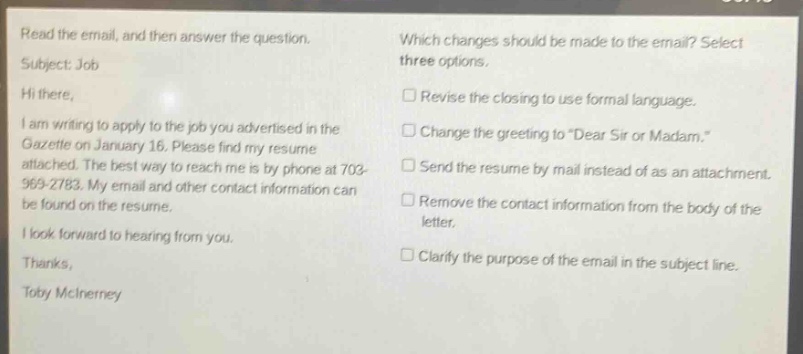 read the email, and then answer the question. subject: job hi there, i am writing to apply to the job you advertised in the gazette on january 16. please find my resume attached. the best way to reach me is by phone at 703 - 969 - 2783. my email and other contact information can be found on the resume. i look forward to hearing from you. thanks, toby mcinerney which changes should be made to the email? select three options. revise the closing to use formal language. change the greeting to “dear sir or madam.” send the resume by mail instead of as an attachment. remove the contact information from the body of the letter. clarify the purpose of the email in the subject line.