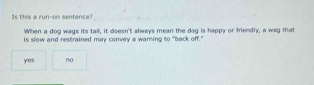 is this a run - on sentence? when a dog wags its tail, it doesnt always mean the dog is happy or friendly, a wag that is slow and restrained may convey a warning to \back off.\ yes no