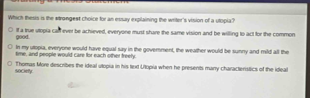 which thesis is the strongest choice for an essay explaining the writers vision of a utopia? if a true utopia can ever be achieved, everyone must share the same vision and be willing to act for the common good. in my utopia, everyone would have equal say in the government, the weather would be sunny and mild all the time, and people would care for each other freely. thomas more describes the ideal utopia in his text utopia when he presents many characteristics of the ideal society.