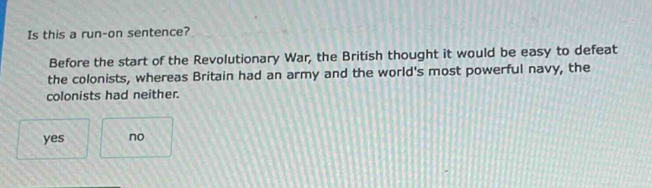 is this a run - on sentence? before the start of the revolutionary war, the british thought it would be easy to defeat the colonists, whereas britain had an army and the worlds most powerful navy, the colonists had neither. yes no