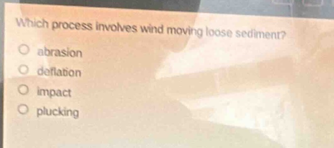 which process involves wind moving loose sediment?\no abrasion\no deflation\no impact\no plucking