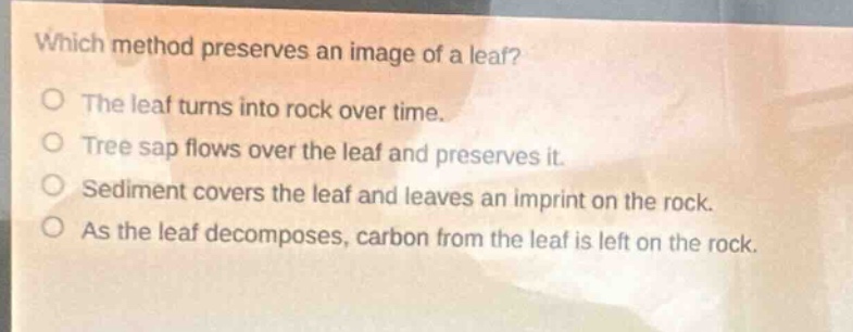 which method preserves an image of a leaf?\nthe leaf turns into rock over time.\ntree sap flows over the leaf and preserves it.\nsediment covers the leaf and leaves an imprint on the rock.\nas the leaf decomposes, carbon from the leaf is left on the rock.