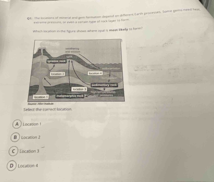 q1: the locations of mineral and gem formation depend on different earth processes. some gems need heat, extreme pressure, or even a certain type of rock layer to form. which location in the figure shows where opal is most likely to form? select the correct location. a location 1 b location 2 c location 3 d location 4