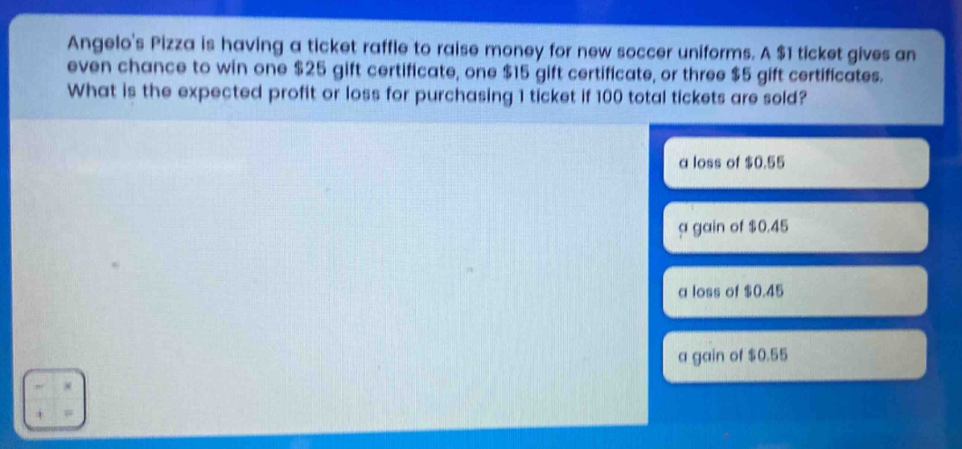 angelos pizza is having a ticket raffle to raise money for new soccer uniforms. a $1 ticket gives an even chance to win one $25 gift certificate, one $15 gift certificate, or three $5 gift certificates. what is the expected profit or loss for purchasing 1 ticket if 100 total tickets are sold? a loss of $0.55 a gain of $0.45 a loss of $0.45 a gain of $0.55