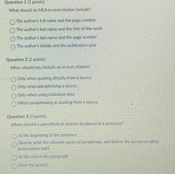question 1 (2 points)\nwhat should an mla in - text citation include?\nthe authors full name and the page number\nthe authors last name and the title of the work\nthe authors last name and the page number\nthe authors initials and the publication year\nquestion 2 (2 points)\nwhen should you include an in - text citation?\nonly when quoting directly from a source\nonly when paraphrasing a source\nonly when using statistical data\nwhen paraphrasing or quoting from a source\nquestion 3 (2 points)\nwhere should a parenthetical citation be placed in a sentence?\nat the beginning of the sentence\ndirectly after the relevant quote or paraphrase, and before the period or other punctuation mark\nat the end of the paragraph\nafter the period